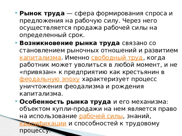 Рынок труда  — сфера формирования спроса и предложения на рабочую силу. Через него осуществляется продажа рабочей силы на определенный срок. Возникновение рынка труда связано со становлением рыночных отношений и развитием капитализма . Именно свободный труд , когда работник может уволиться в любой момент, и не «привязан» к предприятию как крестьянин в феодальную эпоху характеризует процесс уничтожения феодализма и рождения капитализма. Особенность рынка труда и его механизма: объектом купли-продажи на нем является право на использование рабочей силы , знаний, квалификации и способностей к трудовому процессу. 