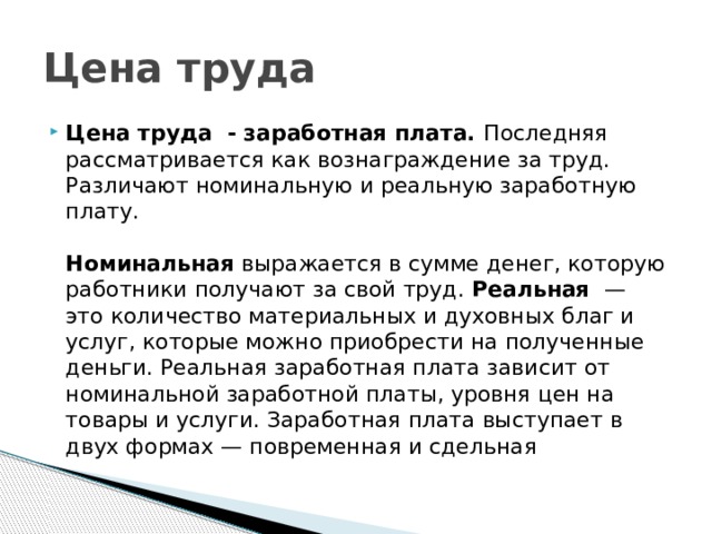 Цена труда Цена труда - заработная плата. Последняя рассматривается как вознаграждение за труд. Различают номинальную и реальную заработную плату.   Номинальная выражается в сумме денег, которую работники получают за свой труд. Реальная  — это количество материальных и духовных благ и услуг, которые можно приобрести на полученные деньги. Реальная заработная плата зависит от номинальной заработной платы, уровня цен на товары и услуги. Заработная плата выступает в двух формах — повременная и сдельная 