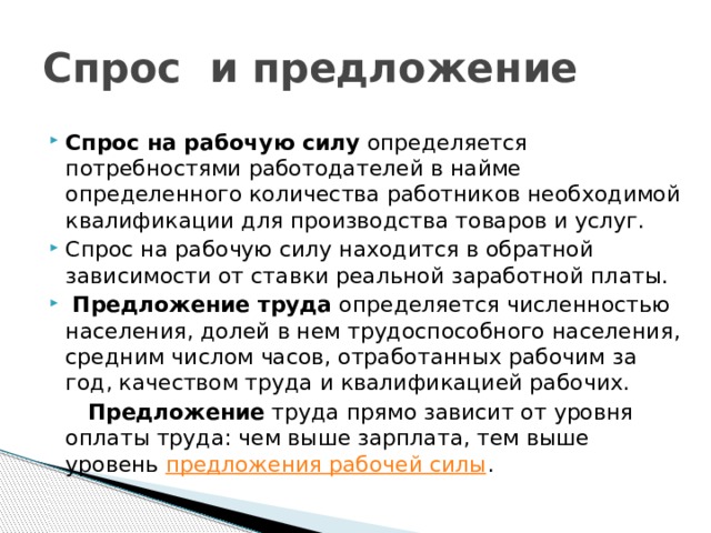 Спрос и предложение Спрос на рабочую силу определяется потребностями работодателей в найме определенного количества работников необходимой квалификации для производства товаров и услуг. Спрос на рабочую силу находится в обратной зависимости от ставки реальной заработной платы.  Предложение труда определяется численностью населения, долей в нем трудоспособного населения, средним числом часов, отработанных рабочим за год, качеством труда и квалификацией рабочих.  Предложение труда прямо зависит от уровня оплаты труда: чем выше зарплата, тем выше уровень предложения рабочей силы . 