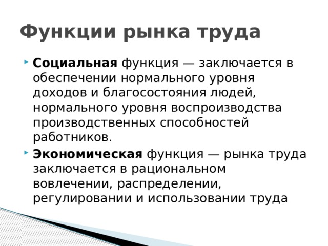 Функции рынка труда Социальная функция — заключается в обеспечении нормального уровня доходов и благосостояния людей, нормального уровня воспроизводства производственных способностей работников. Экономическая функция — рынка труда заключается в рациональном вовлечении, распределении, регулировании и использовании труда 
