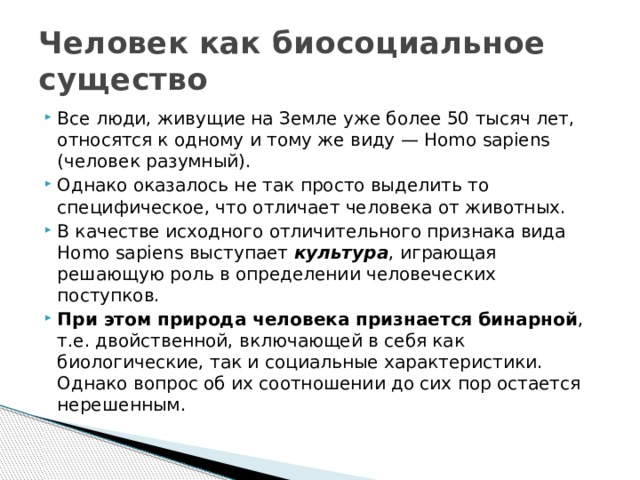 Человек как биосоциальное существо Все люди, живущие на Земле уже более 50 тысяч лет, относятся к одному и тому же виду — Homo sapiens (человек разумный). Однако оказалось не так просто выделить то специфическое, что отличает человека от животных. В качестве исходного отличительного признака вида Homo sapiens выступает культура , играющая решающую роль в определении человеческих поступков. При этом природа человека признается бинарной , т.е. двойственной, включающей в себя как биологические, так и социальные характеристики. Однако вопрос об их соотношении до сих пор остается нерешенным. 