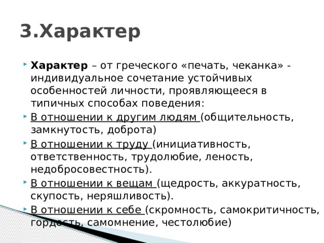 3.Характер Характер  – от греческого «печать, чеканка» - индивидуальное сочетание устойчивых особенностей личности, проявляющееся в типичных способах поведения: В отношении к другим людям (общительность, замкнутость, доброта) В отношении к труду (инициативность, ответственность, трудолюбие, леность, недобросовестность). В отношении к вещам (щедрость, аккуратность, скупость, неряшливость). В отношении к себе (скромность, самокритичность, гордость, самомнение, честолюбие) 