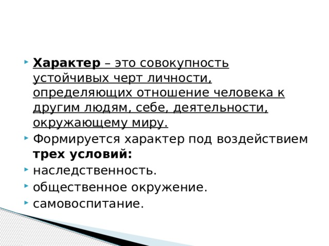 Характер  – это совокупность устойчивых черт личности, определяющих отношение человека к другим людям, себе, деятельности, окружающему миру. Формируется характер под воздействием трех условий: наследственность. общественное окружение. самовоспитание. 