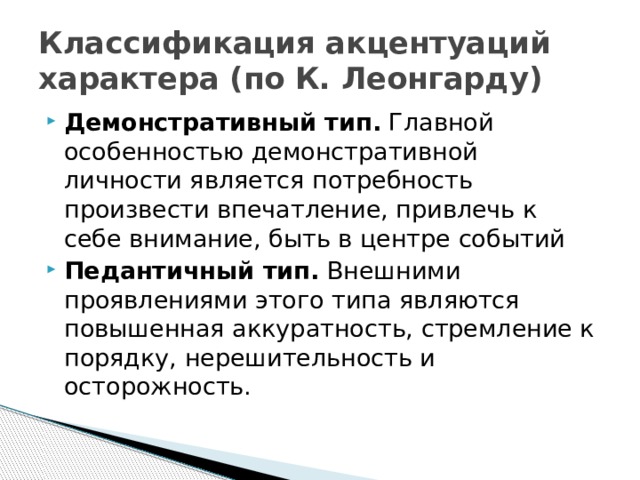 Классификация акцентуаций характера (по К. Леонгарду) Демонстративный тип.  Главной особенностью демонстративной личности является потребность произвести впечатление, привлечь к себе внимание, быть в центре событий Педантичный тип. Внешними проявлениями этого типа являются повышенная аккуратность, стремление к порядку, нерешительность и осторожность. 