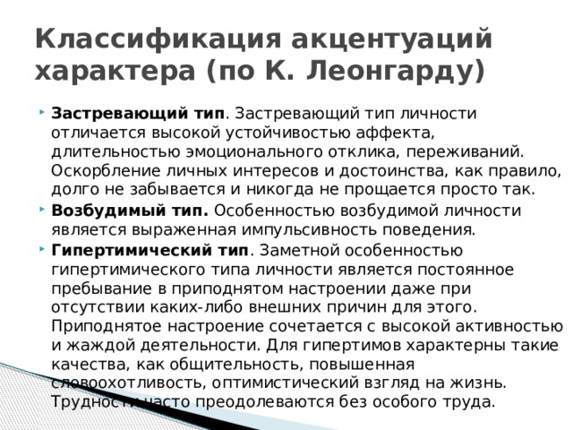 Классификация акцентуаций характера (по К. Леонгарду) Застревающий тип . Застревающий тип личности отличается высокой устойчивостью аффекта, длительностью эмоционального отклика, переживаний. Оскорбление личных интересов и достоинства, как правило, долго не забывается и никогда не прощается просто так. Возбудимый тип. Особенностью возбудимой личности является выраженная импульсивность поведения. Гипертимический тип . Заметной особенностью гипертимического типа личности является постоянное пребывание в приподнятом настроении даже при отсутствии каких-либо внешних причин для этого. Приподнятое настроение сочетается с высокой активностью и жаждой деятельности. Для гипертимов характерны такие качества, как общительность, повышенная словоохотливость, оптимистический взгляд на жизнь. Трудности часто преодолеваются без особого труда. 