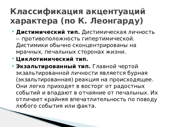 Классификация акцентуаций характера (по К. Леонгарду) Дистимический тип. Дистимическая личность -- противоположность гипертимической. Дистимики обычно сконцентрированы на мрачных, печальных сторонах жизни. Циклотимический тип. Экзальтированный тип.  Главной чертой экзальтированной личности является бурная (экзальтированная) реакция на происходящее. Они легко приходят в восторг от радостных событий и впадают в отчаяние от печальных. Их отличает крайняя впечатлительность по поводу любого события или факта. 