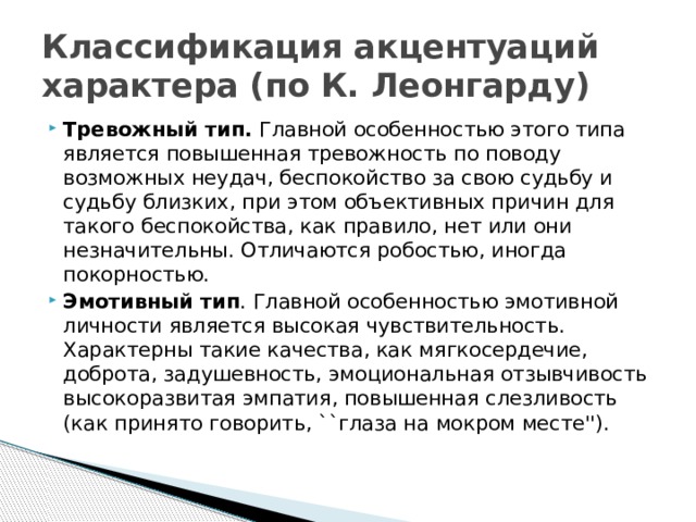 Классификация акцентуаций характера (по К. Леонгарду) Тревожный тип. Главной особенностью этого типа является повышенная тревожность по поводу возможных неудач, беспокойство за свою судьбу и судьбу близких, при этом объективных причин для такого беспокойства, как правило, нет или они незначительны. Отличаются робостью, иногда покорностью. Эмотивный тип . Главной особенностью эмотивной личности является высокая чувствительность. Характерны такие качества, как мягкосердечие, доброта, задушевность, эмоциональная отзывчивость высокоразвитая эмпатия, повышенная слезливость (как принято говорить, ``глаза на мокром месте''). 
