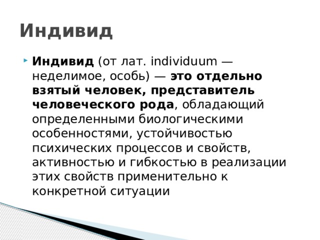 Индивид Индивид  (от лат. individuum — неделимое, особь) — это отдельно взятый человек, представитель человеческого рода , обладающий определенными биологическими особенностями, устойчивостью психических процессов и свойств, активностью и гибкостью в реализации этих свойств применительно к конкретной ситуации 