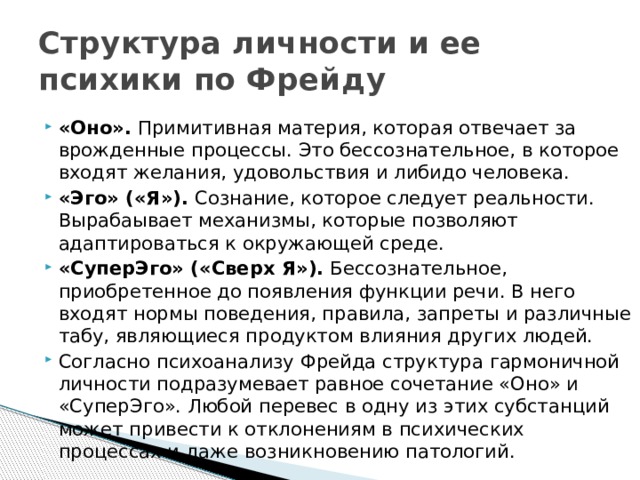 Структура личности и ее психики по Фрейду «Оно».  Примитивная материя, которая отвечает за врожденные процессы. Это бессознательное, в которое входят желания, удовольствия и либидо человека. «Эго» («Я»).  Сознание, которое следует реальности. Вырабаывает механизмы, которые позволяют адаптироваться к окружающей среде. «СуперЭго» («Сверх Я»).  Бессознательное, приобретенное до появления функции речи. В него входят нормы поведения, правила, запреты и различные табу, являющиеся продуктом влияния других людей. Согласно психоанализу Фрейда структура гармоничной личности подразумевает равное сочетание «Оно» и «СуперЭго». Любой перевес в одну из этих субстанций может привести к отклонениям в психических процессах и даже возникновению патологий. 