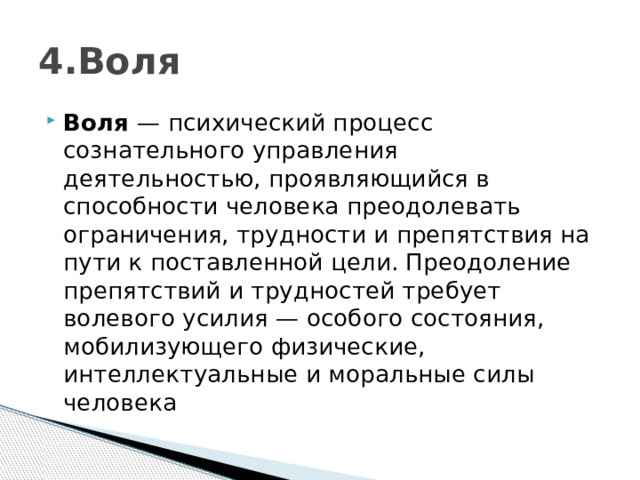 4.Воля Воля  — психический процесс сознательного управления деятельностью, проявляющийся в способности человека преодолевать ограничения, трудности и препятствия на пути к поставленной цели. Преодоление препятствий и трудностей требует волевого усилия — особого состояния, мобилизующего физические, интеллектуальные и моральные силы человека 