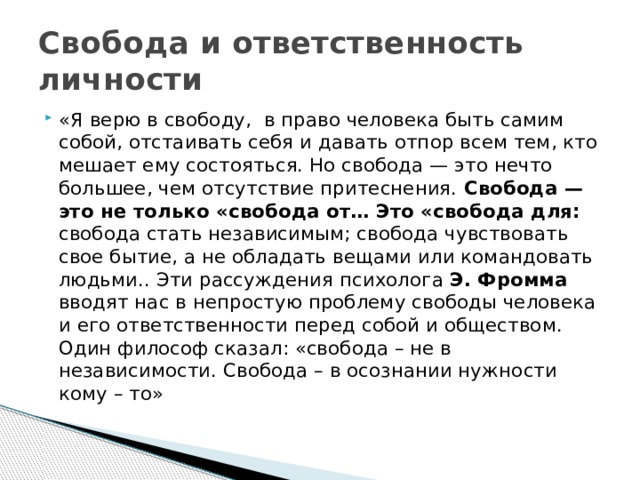 Свобода и ответственность личности «Я верю в свободу,  в право человека быть самим собой, отстаивать себя и давать отпор всем тем, кто мешает ему состояться. Но свобода — это нечто большее, чем отсутствие притеснения. Свобода — это не только «свобода от… Это «свобода для: свобода стать независимым; свобода чувствовать свое бытие, а не обладать вещами или командовать людьми.. Эти рассуждения психолога Э. Фромма вводят нас в непростую проблему свободы человека и его ответственности перед собой и обществом.   Один философ сказал: «свобода – не в независимости. Свобода – в осознании нужности кому – то» 