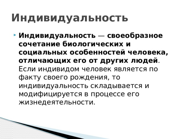 Индивидуальность Индивидуальность  — своеобразное сочетание биологических и социальных особенностей человека, отличающих его от других людей . Если индивидом человек является по факту своего рождения, то индивидуальность складывается и модифицируется в процессе его жизнедеятельности. 