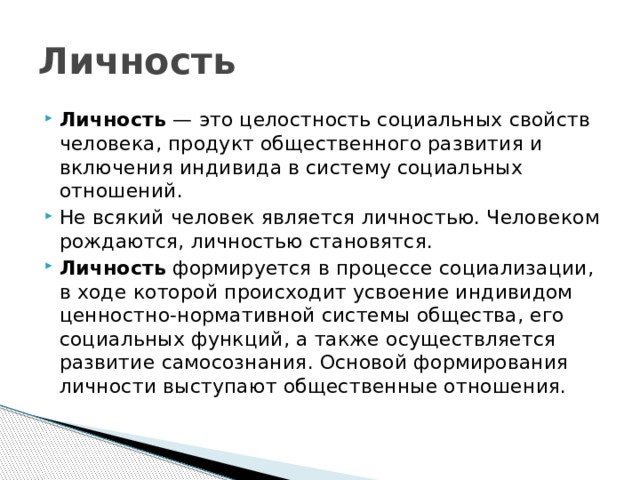 Личность Личность  — это целостность социальных свойств человека, продукт общественного развития и включения индивида в систему социальных отношений. Не всякий человек является личностью. Человеком рождаются, личностью становятся. Личность  формируется в процессе социализации, в ходе которой происходит усвоение индивидом ценностно-нормативной системы общества, его социальных функций, а также осуществляется развитие самосознания. Основой формирования личности выступают общественные отношения. 