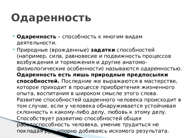 Одаренность  Одаренность  – способность к многим видам деятельности. Природные (врожденные)  задатки  способностей (например, сила, равновесие и подвижность процессов возбуждения и торможения и другие анатомо-физиологические особенности) называются  одаренностью. Одаренность есть лишь природные предпосылки способностей. Последние же выражаются в мастерстве, которое приходит в процессе приобретения жизненного опыта, воспитания в широком смысле этого слова. Развитие способностей одаренного человека происходит в том случае, если у человека обнаруживается устойчивая склонность к какому-либо делу, любовь к этому делу. Способствует развитию способностей общая работоспособность человека, умение трудиться не покладая рук, упорно добиваясь искомого результата. 