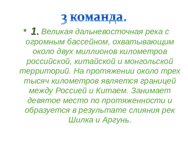 1. Великая дальневосточная река с огромным бассейном, охватывающим около двух миллионов километров российской, китайской и монгольской территорий. На протяжении около трех тысяч километров является границей между Россией и Китаем. Занимает девятое место по протяженности и образуется в результате слияния рек Шилка и Аргунь. 