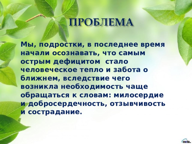 Мы, подростки, в последнее время начали осознавать, что самым острым дефицитом стало человеческое тепло и забота о ближнем, вследствие чего возникла необходимость чаще обращаться к словам: милосердие и добросердечность, отзывчивость и сострадание.   