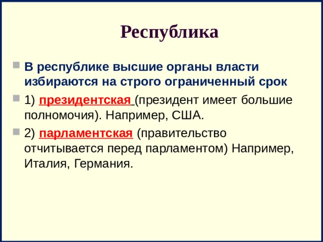 Республика В республике высшие органы власти избираются на строго ограниченный срок 1)  президентская  (президент имеет большие полномочия). Например, США. 2) парламентская (правительство отчитывается перед парламентом) Например, Италия, Германия. 