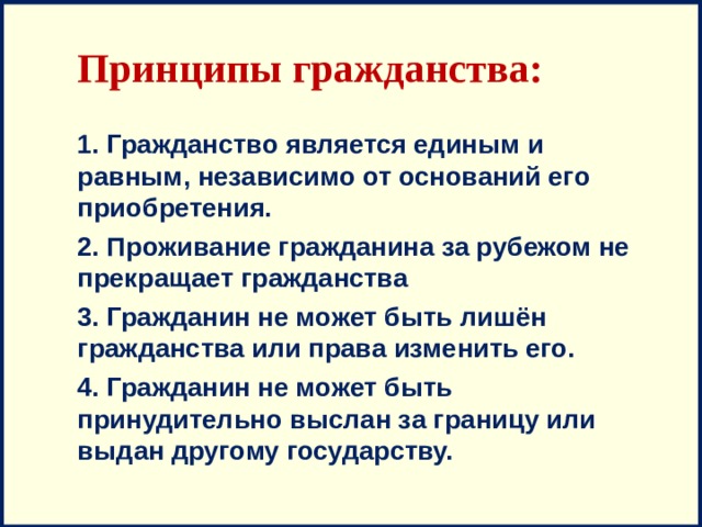 Принципы гражданства: 1. Гражданство является единым и равным, независимо от оснований его приобретения. 2. Проживание гражданина за рубежом не прекращает гражданства 3. Гражданин не может быть лишён гражданства или права изменить его. 4. Гражданин не может быть принудительно выслан за границу или выдан другому государству. 
