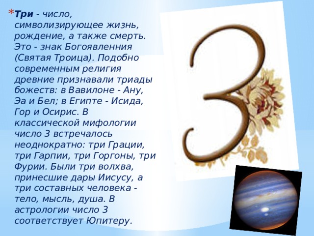 Три  - число, символизирующее жизнь, рождение, а также смерть. Это - знак Богоявленния (Святая Троица). Подобно современным религия древние признавали триады божеств: в Вавилоне - Ану, Эа и Бел; в Египте - Исида, Гор и Осирис. В классической мифологии число 3 встречалось неоднократно: три Грации, три Гарпии, три Горгоны, три Фурии. Были три волхва, принесшие дары Иисусу, а три составных человека - тело, мысль, душа. В астрологии число 3 соответствует Юпитеру. 