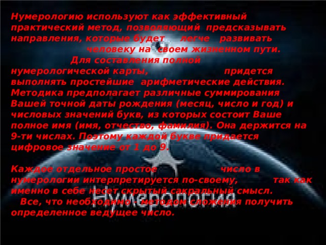 Нумерологию используют как эффективный практический метод, позволяющий предсказывать направления, которые будет легче развивать человеку на своем жизненном пути. Для составления полной нумерологической карты, придется выполнять простейшие арифметические действия. Методика предполагает различные суммирования Вашей точной даты рождения (месяц, число и год) и числовых значений букв, из которых состоит Ваше полное имя (имя, отчество, фамилия). Она держится на 9-ти числах. Поэтому каждой букве придается цифровое значение от 1 до 9.  Каждое отдельное простое число в нумерологии интерпретируется по-своему, так как именно в себе несет скрытый сакральный смысл. Все, что необходимо - методом сложения получить определенное ведущее число. 