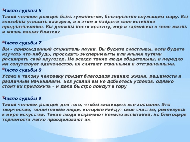 Число судьбы 6 Такой человек рожден быть гуманистом, бескорыстно служащим миру. Вы способны утешить каждого, и в этом и найдете свое истинное предназначение. Вы должны нести красоту, мир и гармонию в свою жизнь и жизнь ваших близких.   Число судьбы 7 Вы – прирожденный служитель науки. Вы будете счастливы, если будете изучать что-нибудь, проводить эксперименты или иными путями расширять свой кругозор. Не всегда такие люди общительны, и нередко им сопутствует одиночество, их считают странными и отстраненными. Число судьбы 8 Успех к такому человеку придет благодаря знанию жизни, решимости и различным начинаниям. Без усилий вы не добьетесь успехов, однако стоит их приложить – и дела быстро пойдут в гору  Число судьбы 9 Такой человек рожден для того, чтобы защищать все хорошее. Это творческие, талантливые люди, которые найдут свое счастье, реализуясь в мире искусства. Такие люди встречают немало испытаний, но благодаря терпимости легко преодолевают их.     