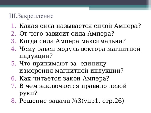 III. Закрепление Какая сила называется силой Ампера? От чего зависит сила Ампера? Когда сила Ампера максимальна? Чему равен модуль вектора магнитной индукции? Что принимают за единицу измерения магнитной индукции? Как читается закон Ампера? В чем заключается правило левой руки? Решение задачи №3(упр1, стр.26) 