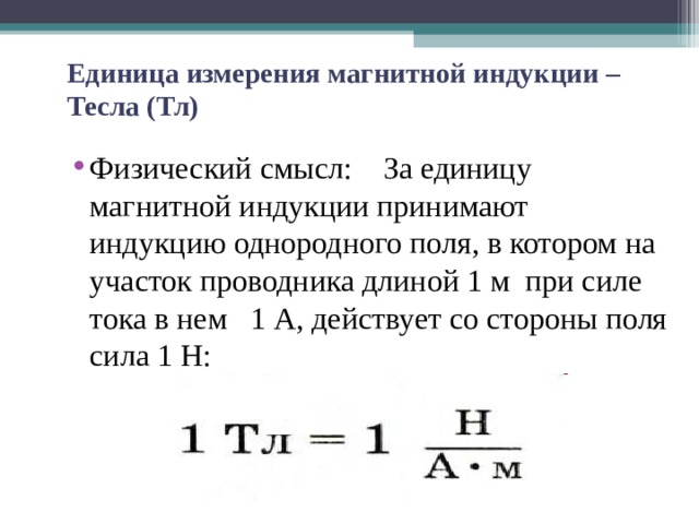   Единица измерения магнитной индукции – Тесла (Тл)   Физический смысл: За единицу магнитной индукции принимают индукцию однородного поля, в котором на участок проводника длиной 1 м при силе тока в нем 1 А, действует со стороны поля сила 1 Н:   