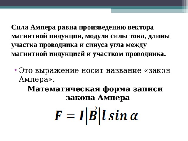 Сила Ампера равна произведению вектора магнитной индукции, модуля силы тока, длины участка проводника и синуса угла между магнитной индукцией и участком проводника.   Это выражение носит название «закон Ампера». Математическая форма записи закона Ампера 
