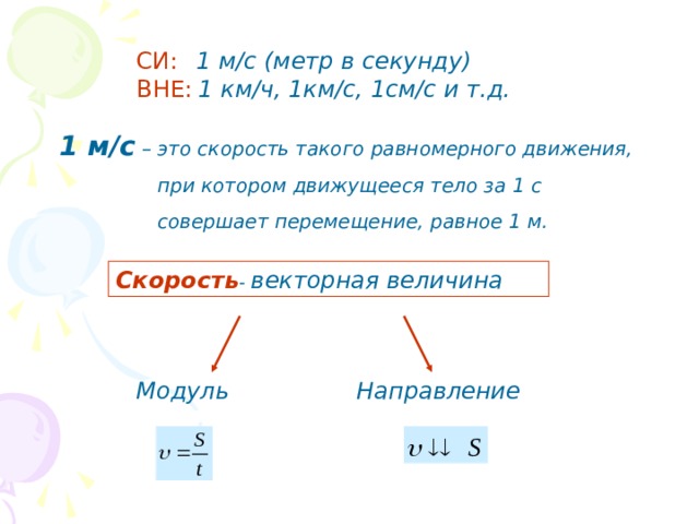 СИ:  1 м/с (метр в секунду) ВНЕ:  1 км/ч, 1км/с, 1см/с и т.д. 1 м/с  – это скорость такого равномерного движения, при котором движущееся тело за 1 с  совершает перемещение, равное 1 м. Скорость - векторная величина Модуль Направление 