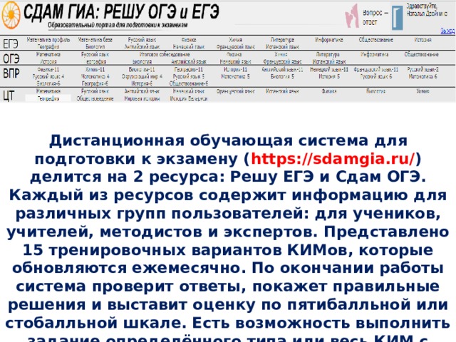 Дистанционная обучающая система для подготовки к экзамену ( https://sdamgia.ru/ ) делится на 2 ресурса: Решу ЕГЭ и Сдам ОГЭ. Каждый из ресурсов содержит информацию для различных групп пользователей: для учеников, учителей, методистов и экспертов. Представлено 15 тренировочных вариантов КИМов, которые обновляются ежемесячно. По окончании работы система проверит ответы, покажет правильные решения и выставит оценку по пятибалльной или стобалльной шкале. Есть возможность выполнить задание определённого типа или весь КИМ с мгновенной проверкой 