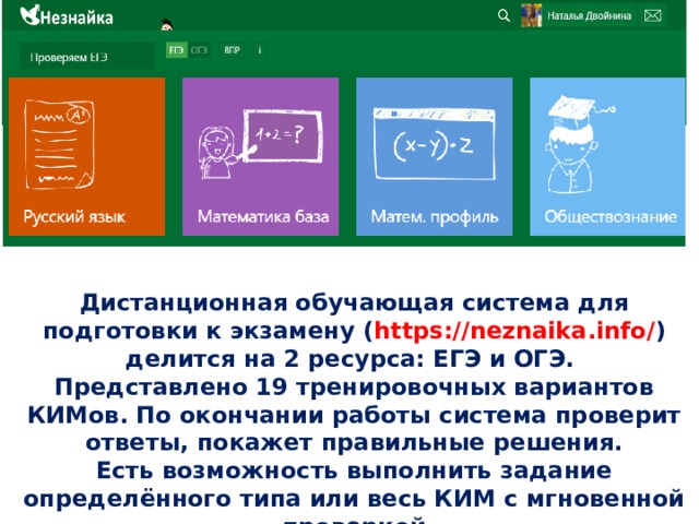 Дистанционная обучающая система для подготовки к экзамену ( https://neznaika.info/ ) делится на 2 ресурса: ЕГЭ и ОГЭ. Представлено 19 тренировочных вариантов КИМов. По окончании работы система проверит ответы, покажет правильные решения. Есть возможность выполнить задание определённого типа или весь КИМ с мгновенной проверкой 