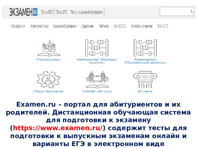 Examen.ru – портал для абитуриентов и их родителей. Дистанционная обучающая система для подготовки к экзамену ( https://www.examen.ru/ ) содержит тесты для подготовки к выпускным экзаменам онлайн и варианты ЕГЭ в электронном виде 