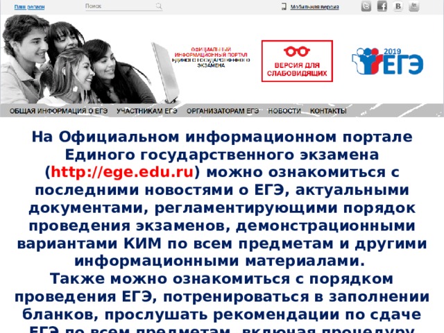 На Официальном информационном портале Единого государственного экзамена ( http://ege.edu.ru ) можно ознакомиться с последними новостями о ЕГЭ, актуальными документами, регламентирующими порядок проведения экзаменов, демонстрационными вариантами КИМ по всем предметам и другими информационными материалами. Также можно ознакомиться с порядком проведения ЕГЭ, потренироваться в заполнении бланков, прослушать рекомендации по сдаче ЕГЭ по всем предметам, включая процедуру экзамена и правила подачи апелляций. После сдачи ЕГЭ, на данном портале также можно узнать свои результаты 