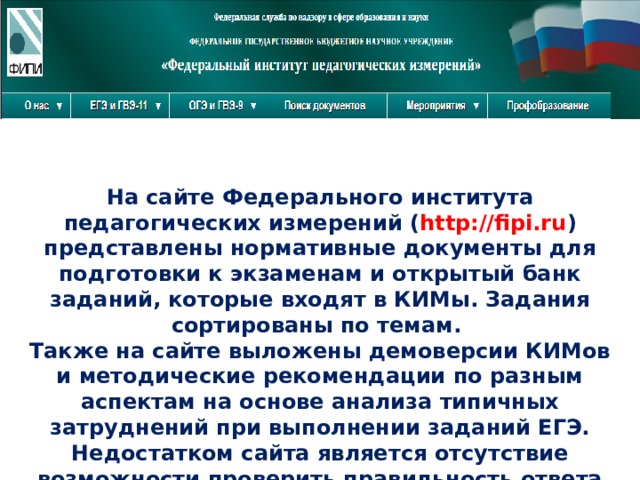 На сайте Федерального института педагогических измерений ( http://fipi.ru ) представлены нормативные документы для подготовки к экзаменам и открытый банк заданий, которые входят в КИМы. Задания сортированы по темам. Также на сайте выложены демоверсии КИМов и методические рекомендации по разным аспектам на основе анализа типичных затруднений при выполнении заданий ЕГЭ. Недостатком сайта является отсутствие возможности проверить правильность ответа 