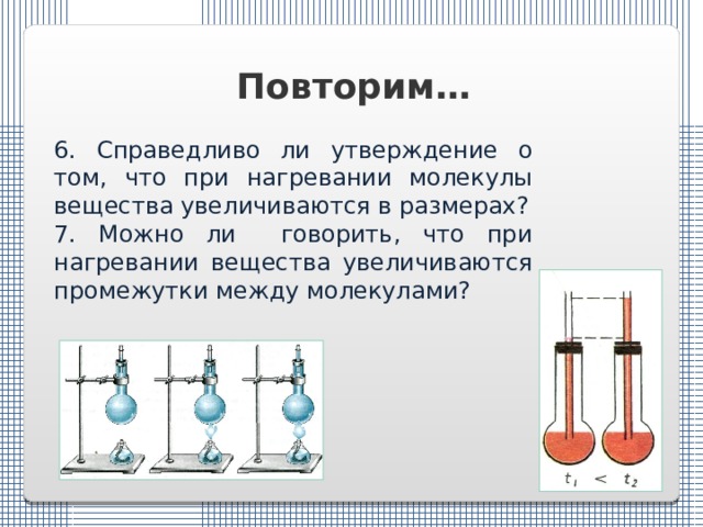 Повторим… 6. Справедливо ли утверждение о том, что при нагревании молекулы вещества увеличиваются в размерах? 7. Можно ли говорить, что при нагревании вещества увеличиваются промежутки между молекулами? 