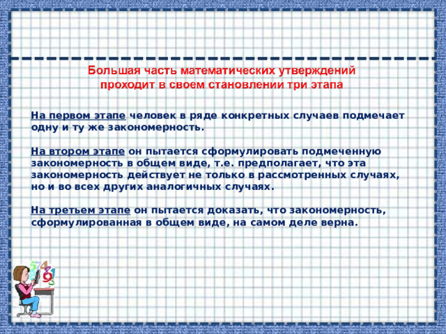 На первом этапе человек в ряде конкретных случаев подмечает одну и ту же закономерность.  На втором этапе он пытается сформулировать подмеченную закономерность в общем виде, т.е. предполагает, что эта закономерность действует не только в рассмотренных случаях, но и во всех других аналогичных случаях.  На третьем этапе он пытается доказать, что закономерность, сформулированная в общем виде, на самом деле верна. 