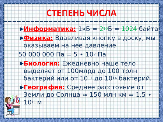 Информатика: 1кБ = 2 10 Б = 1024 байта Физика: Вдавливая кнопку в доску, мы оказываем на нее давление 50 000 000 Па = 5 ∙ 10 7 Па Биология: Ежедневно наше тело выделяет от 100млрд до 100 трлн бактерий или от 10 11 до 10 14 бактерий. География:  Среднее расстояние от Земли до Солнца ≈ 150 млн км = 1,5 ∙ 10 11 м 