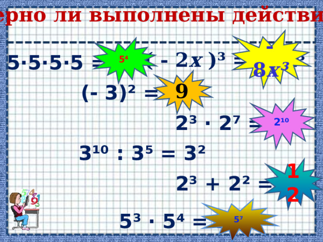 Верно ли выполнены действия? - 8 х ³ 5 ⁴ ( - 2 х )³ = - 2 х ³ 5·5·5·5 = 4⁵ 9 (- 3)² = - 9 2¹⁰ 2³ · 2⁷ = 2²¹ 3 ¹⁰ : 3⁵ = 3² 12 2³ + 2² = 2⁵ 5⁷ 5³ · 5⁴ = 25⁷ 