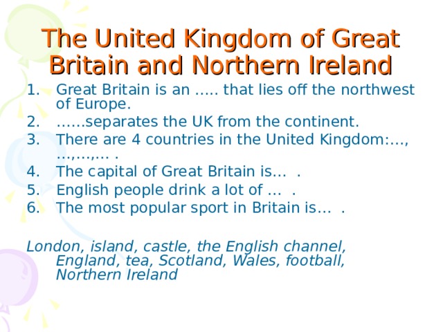 The United Kingdom of Great Britain and Northern Ireland Great Britain is an ….. that lies off the northwest of Europe. …… separates the UK from the continent. There are 4 countries in the United Kingdom:…,…,…,… . The capital of Great Britain is… . English people drink a lot of … . The most popular sport in Britain is… .  London, island, castle, the English channel, England, tea, Scotland, Wales, football, Northern Ireland  
