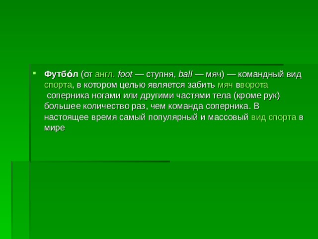 Футбо́л  (от  англ.   foot  — ступня,  ball  — мяч) — командный вид  спорта , в котором целью является забить  мяч  в ворота  соперника ногами или другими частями тела (кроме рук) большее количество раз, чем команда соперника. В настоящее время самый популярный и массовый  вид спорта  в мире 