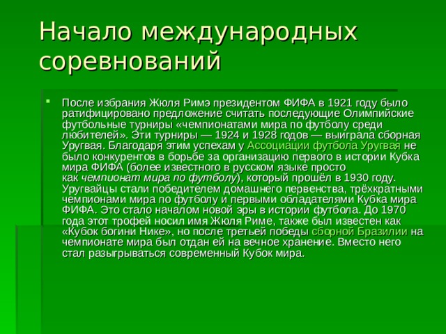 Начало международных соревнований   После избрания Жюля Римэ президентом ФИФА в 1921 году было ратифицировано предложение считать последующие Олимпийские футбольные турниры «чемпионатами мира по футболу среди любителей». Эти турниры — 1924 и 1928 годов — выиграла сборная Уругвая. Благодаря этим успехам у  Ассоциации футбола Уругвая  не было конкурентов в борьбе за организацию первого в истории Кубка мира ФИФА (более известного в русском языке просто как  чемпионат мира по футболу ), который прошёл в 1930 году. Уругвайцы стали победителем домашнего первенства, трёхкратными чемпионами мира по футболу и первыми обладателями Кубка мира ФИФА. Это стало началом новой эры в истории футбола. До 1970 года этот трофей носил имя Жюля Риме, также был известен как «Кубок богини Нике», но после третьей победы  сборной Бразилии  на чемпионате мира был отдан ей на вечное хранение. Вместо него стал разыгрываться современный Кубок мира. 