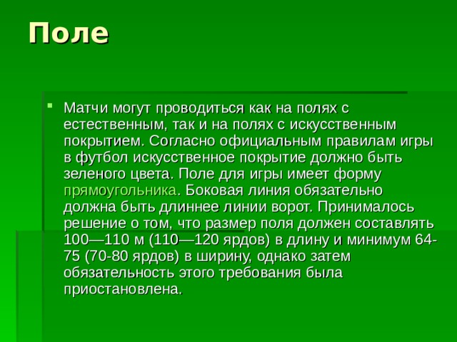 Матчи могут проводиться как на полях с естественным, так и на полях с искусственным покрытием. Согласно официальным правилам игры в футбол искусственное покрытие должно быть зеленого цвета. Поле для игры имеет форму  прямоугольника . Боковая линия обязательно должна быть длиннее линии ворот. Принималось решение о том, что размер поля должен составлять 100—110 м (110—120 ярдов) в длину и минимум 64-75 (70-80 ярдов) в ширину, однако затем обязательность этого требования была приостановлена. 