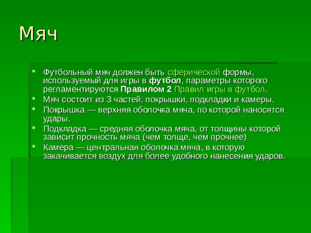 Мяч Футбольный мяч должен быть  сферической  формы, используемый для игры в  футбол , параметры которого регламентируются  Правилом 2   Правил игры в футбол . Мяч состоит из 3 частей: покрышки, подкладки и камеры. Покрышка — верхняя оболочка мяча, по которой наносятся удары. Подкладка — средняя оболочка мяча, от толщины которой зависит прочность мяча (чем толще, чем прочнее) Камера — центральная оболочка мяча, в которую закачивается воздух для более удобного нанесения ударов. 