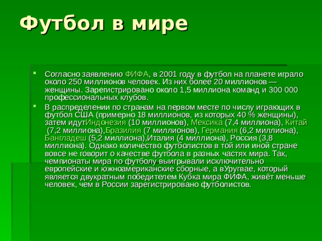 Согласно заявлению  ФИФА , в 2001 году в футбол на планете играло около 250 миллионов человек. Из них более 20 миллионов — женщины. Зарегистрировано около 1,5 миллиона команд и 300 000 профессиональных клубов. В распределении по странам на первом месте по числу играющих в футбол США (примерно 18 миллионов, из которых 40 % женщины), затем идут Индонезия  (10 миллионов),  Мексика  (7,4 миллиона),  Китай  (7,2 миллиона), Бразилия  (7 миллионов),  Германия  (6,2 миллиона),  Бангладеш  (5,2 миллиона),Италия (4 миллиона), Россия (3,8 миллиона). Однако количество футболистов в той или иной стране вовсе не говорит о качестве футбола в разных частях мира. Так, чемпионаты мира по футболу выигрывали исключительно европейские и южноамериканские сборные, а вУругвае, который является двукратным победителем Кубка мира ФИФА, живёт меньше человек, чем в России зарегистрировано футболистов. 