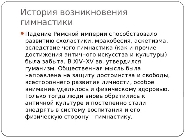История возникновения гимнастики Падение Римской империи способствовало развитию схоластики, мракобесия, аскетизма, вследствие чего гимнастика (как и прочие достижения античного искусства и культуры) была забыта. В XIV–XV вв. утвердился гуманизм. Общественная мысль была направлена на защиту достоинства и свободы, всестороннего развития личности, особое внимание уделялось и физическому здоровью. Только тогда люди вновь обратились к античной культуре и постепенно стали внедрять в систему воспитания и его физическую сторону – гимнастику. 