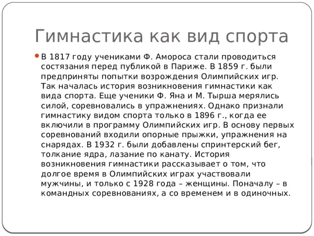 Гимнастика как вид спорта В 1817 году учениками Ф. Амороса стали проводиться состязания перед публикой в Париже. В 1859 г. были предприняты попытки возрождения Олимпийских игр. Так началась история возникновения гимнастики как вида спорта. Еще ученики Ф. Яна и М. Тырша мерялись силой, соревновались в упражнениях. Однако признали гимнастику видом спорта только в 1896 г., когда ее включили в программу Олимпийских игр. В основу первых соревнований входили опорные прыжки, упражнения на снарядах. В 1932 г. были добавлены спринтерский бег, толкание ядра, лазание по канату. История возникновения гимнастики рассказывает о том, что долгое время в Олимпийских играх участвовали мужчины, и только с 1928 года – женщины. Поначалу – в командных соревнованиях, а со временем и в одиночных. 