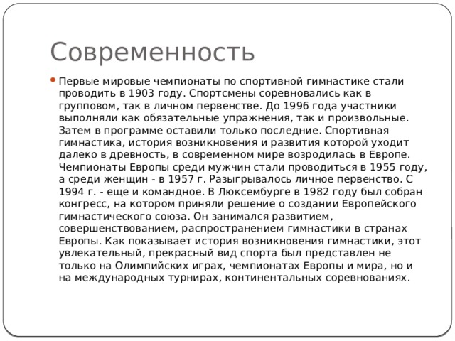 Современность Первые мировые чемпионаты по спортивной гимнастике стали проводить в 1903 году. Спортсмены соревновались как в групповом, так в личном первенстве. До 1996 года участники выполняли как обязательные упражнения, так и произвольные. Затем в программе оставили только последние. Спортивная гимнастика, история возникновения и развития которой уходит далеко в древность, в современном мире возродилась в Европе. Чемпионаты Европы среди мужчин стали проводиться в 1955 году, а среди женщин - в 1957 г. Разыгрывалось личное первенство. С 1994 г. - еще и командное. В Люксембурге в 1982 году был собран конгресс, на котором приняли решение о создании Европейского гимнастического союза. Он занимался развитием, совершенствованием, распространением гимнастики в странах Европы. Как показывает история возникновения гимнастики, этот увлекательный, прекрасный вид спорта был представлен не только на Олимпийских играх, чемпионатах Европы и мира, но и на международных турнирах, континентальных соревнованиях. 