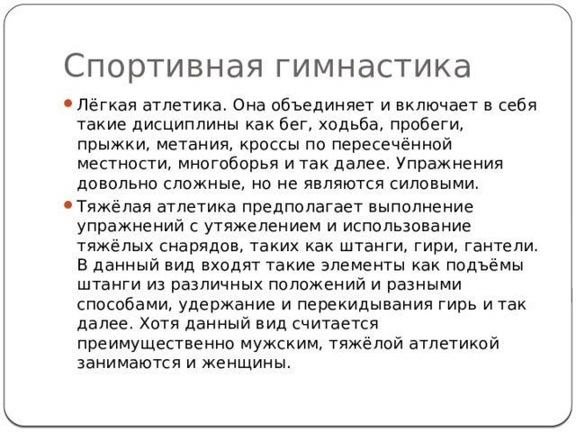 Спортивная гимнастика Лёгкая атлетика. Она объединяет и включает в себя такие дисциплины как бег, ходьба, пробеги, прыжки, метания, кроссы по пересечённой местности, многоборья и так далее. Упражнения довольно сложные, но не являются силовыми. Тяжёлая атлетика предполагает выполнение упражнений с утяжелением и использование тяжёлых снарядов, таких как штанги, гири, гантели. В данный вид входят такие элементы как подъёмы штанги из различных положений и разными способами, удержание и перекидывания гирь и так далее. Хотя данный вид считается преимущественно мужским, тяжёлой атлетикой занимаются и женщины. 