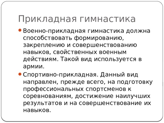Прикладная гимнастика Военно-прикладная гимнастика должна способствовать формированию, закреплению и совершенствованию навыков, свойственных военным действиям. Такой вид используется в армии. Спортивно-прикладная. Данный вид направлен, прежде всего, на подготовку профессиональных спортсменов к соревнованиям, достижение наилучших результатов и на совершенствование их навыков. 