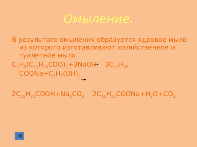 Омыление. В результате омыления образуется ядровое мыло из которого изготавливают хозяйственное и туалетное мыло. С 3 Н 5 (С 13 Н 35 СОО) 3 +3NaOH 3C 17 H 35 COONa+C 3 H 5 (OH) 3 2С 15 Н 31 СООН+Na 2 СО 3 2С 15 Н 31 СООNa+Н 2 О+СО 2 